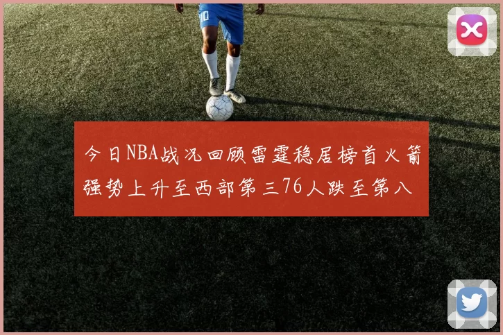 今日NBA战况回顾雷霆稳居榜首火箭强势上升至西部第三76人跌至第八位