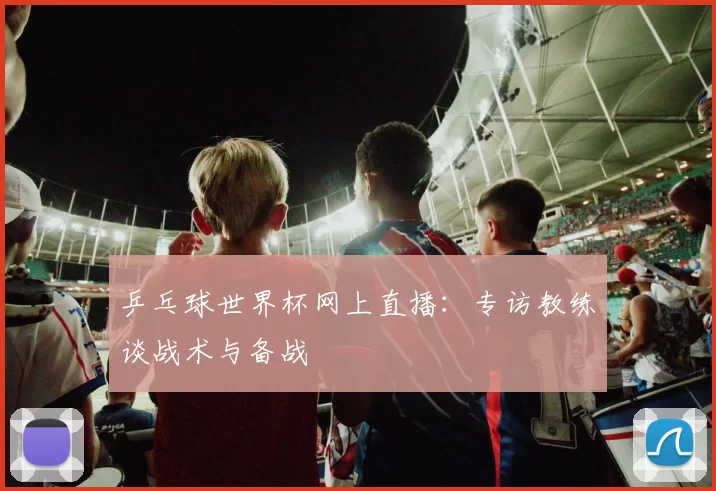 乒乓球世界杯网上直播：专访教练谈战术与备战