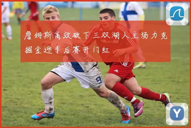 詹姆斯高效砍下三双湖人主场力克掘金迎季后赛开门红