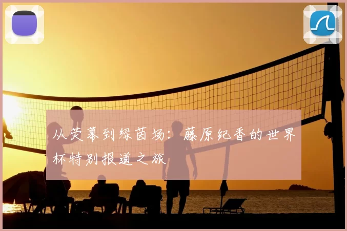 从荧幕到绿茵场:藤原纪香的世界杯特别报道之旅