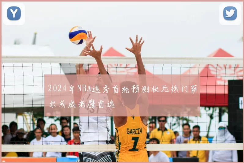 2024年NBA选秀首轮预测状元热门萨尔或成老鹰首选