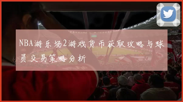 NBA游乐场2游戏货币获取攻略与球员交易策略分析