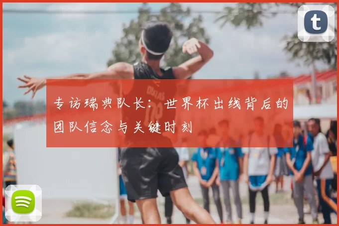 专访瑞典队长:世界杯出线背后的团队信念与关键时刻