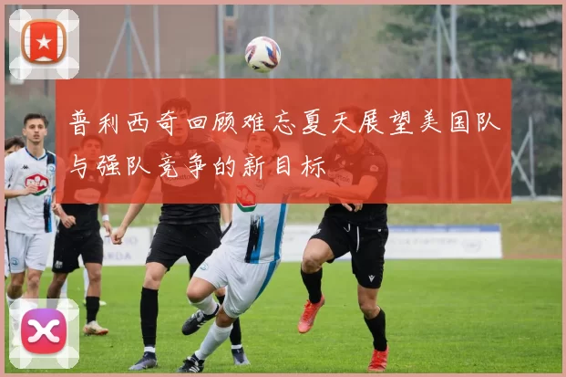 普利西奇回顾难忘夏天展望美国队与强队竞争的新目标