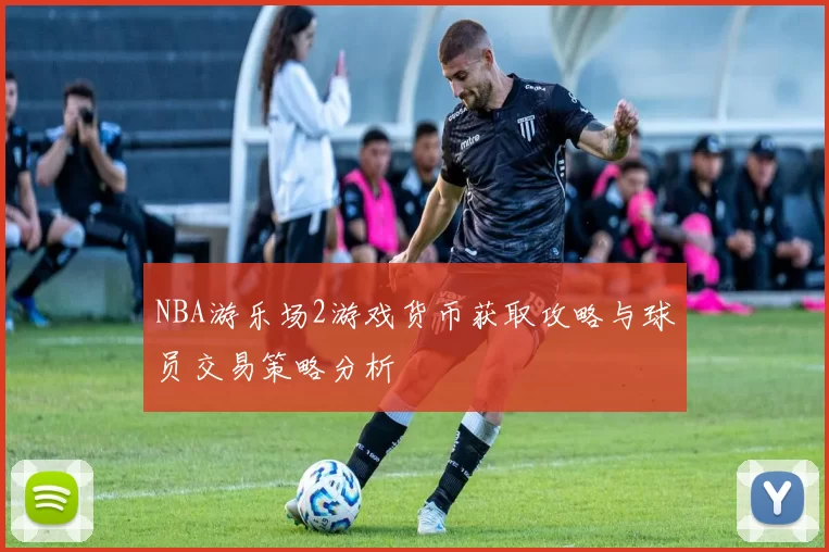 NBA游乐场2游戏货币获取攻略与球员交易策略分析