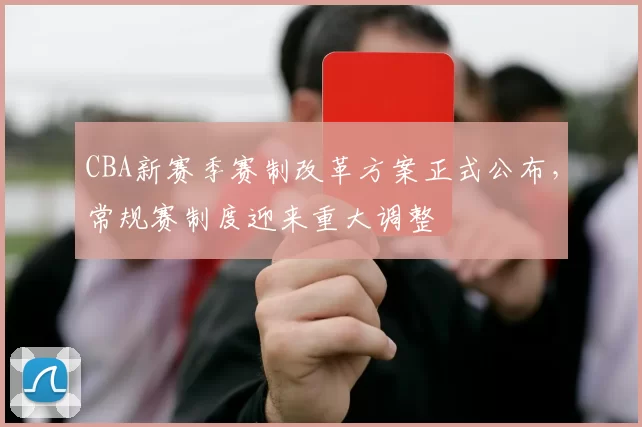 CBA新赛季赛制改革方案正式公布，常规赛制度迎来重大调整