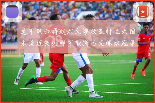 意甲风云再起尤文惨败亚特兰大国米接连失利那不勒斯已无缘欧冠争夺