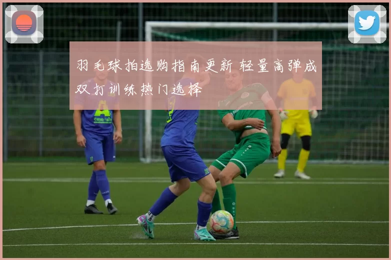 羽毛球拍选购指南更新 轻量高弹成双打训练热门选择