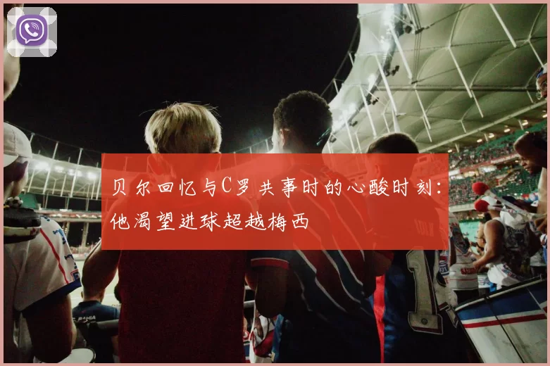贝尔回忆与C罗共事时的心酸时刻:他渴望进球超越梅西