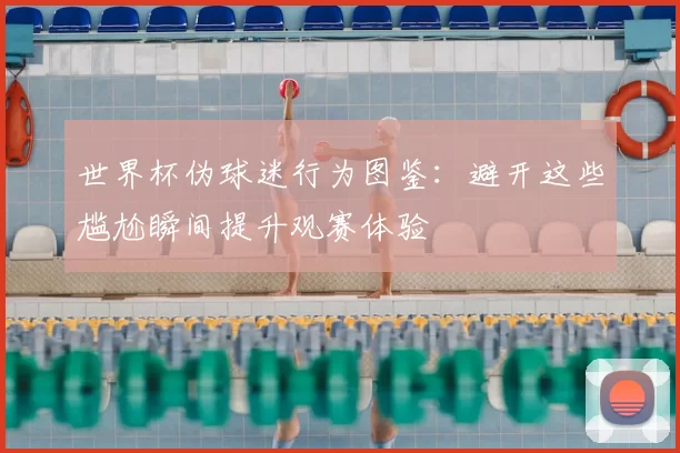 世界杯伪球迷行为图鉴:避开这些尴尬瞬间提升观赛体验