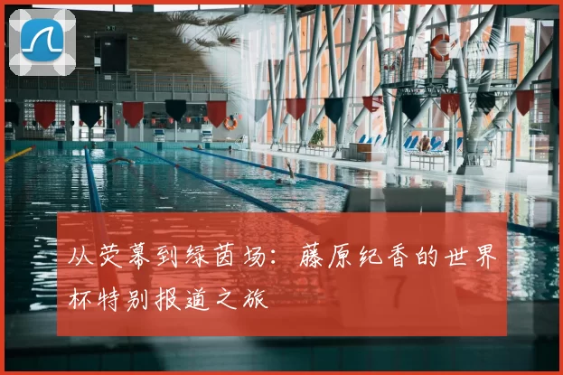 从荧幕到绿茵场:藤原纪香的世界杯特别报道之旅