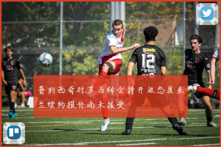 普利西奇对罗马转会持开放态度米兰续约报价尚未接受