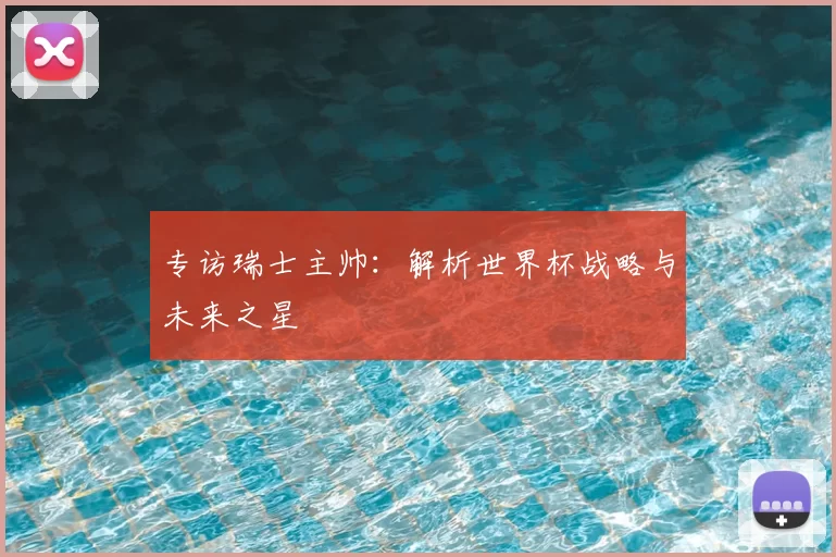 专访瑞士主帅：解析世界杯战略与未来之星