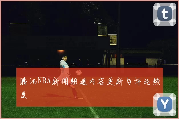 腾讯NBA新闻频道内容更新与评论热度