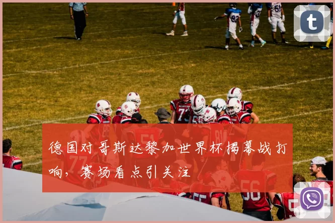 德国对哥斯达黎加世界杯揭幕战打响，赛场看点引关注