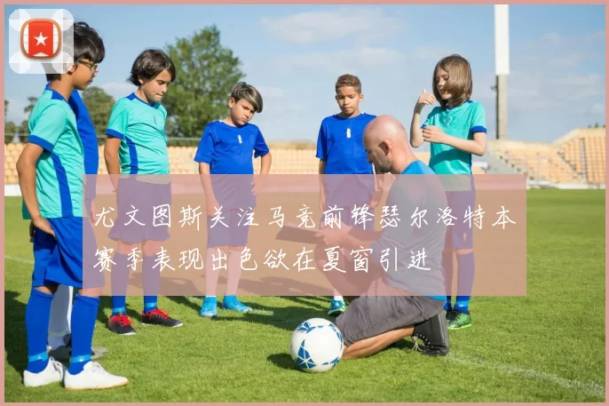 尤文图斯关注马竞前锋瑟尔洛特本赛季表现出色欲在夏窗引进