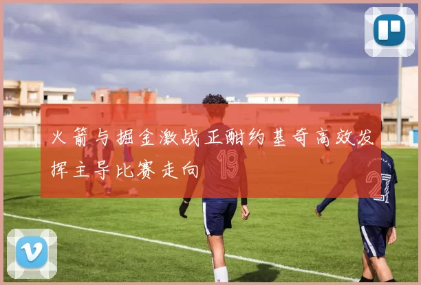 火箭与掘金激战正酣约基奇高效发挥主导比赛走向
