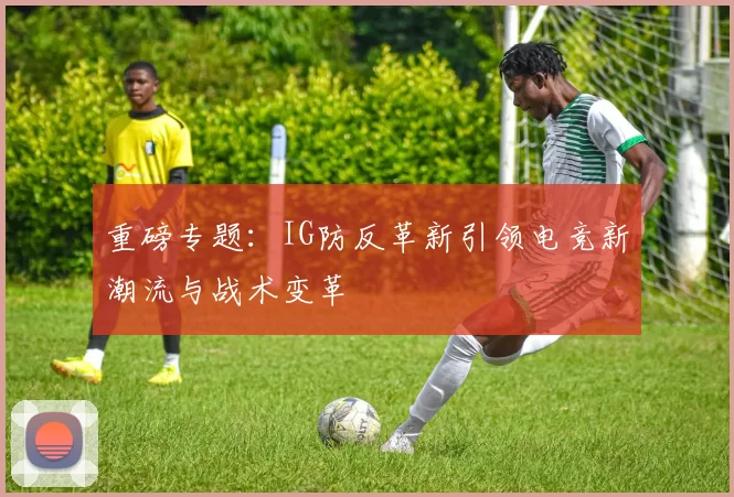 重磅专题：IG防反革新引领电竞新潮流与战术变革